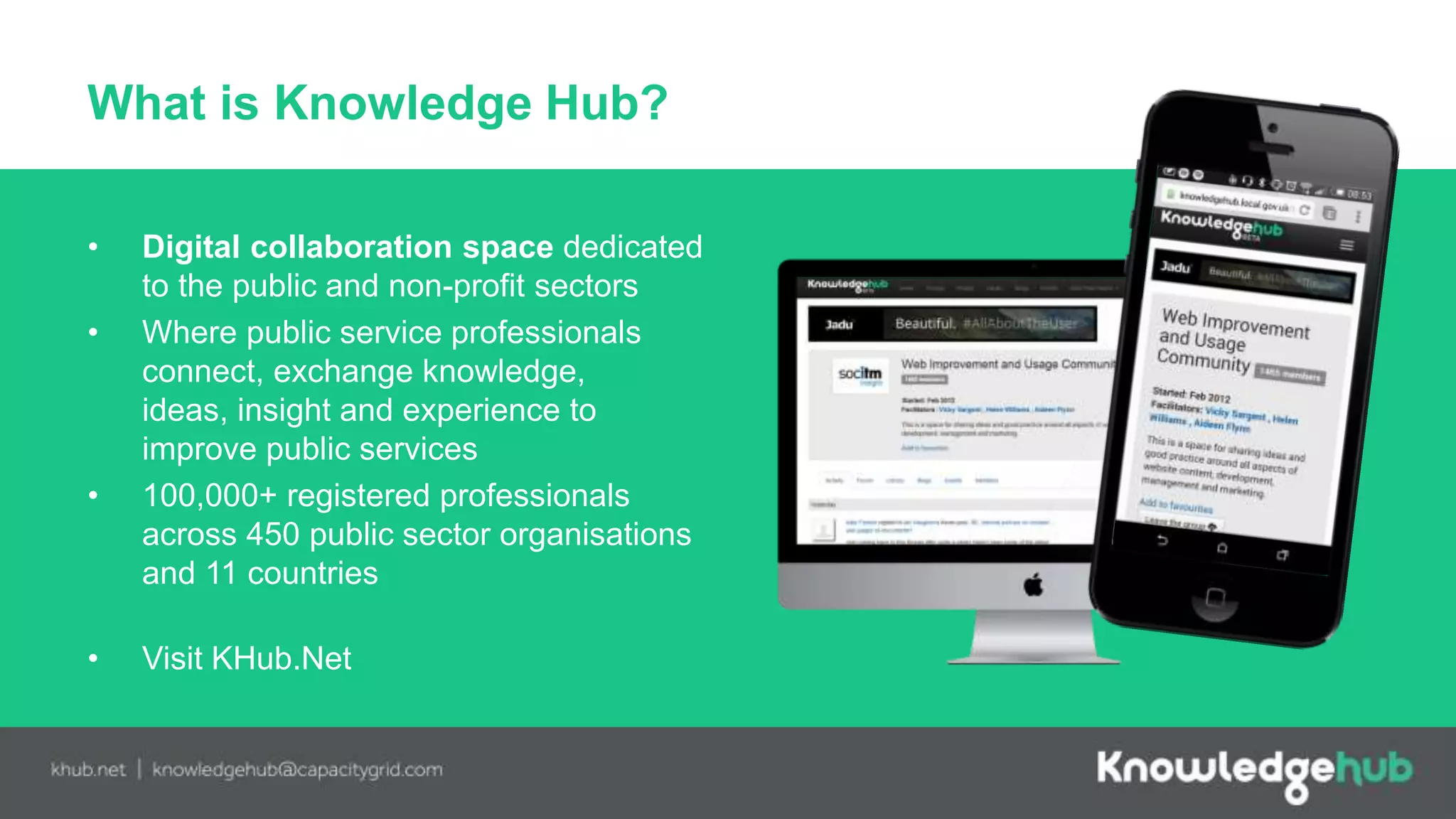 What is Knowledge Hub?
• Digital collaboration space dedicated
to the public and non-profit sectors
• Where public service professionals
connect, exchange knowledge,
ideas, insight and experience to
improve public services
• 100,000+ registered professionals
across 450 public sector organisations
and 11 countries
• Visit KHub.Net
 