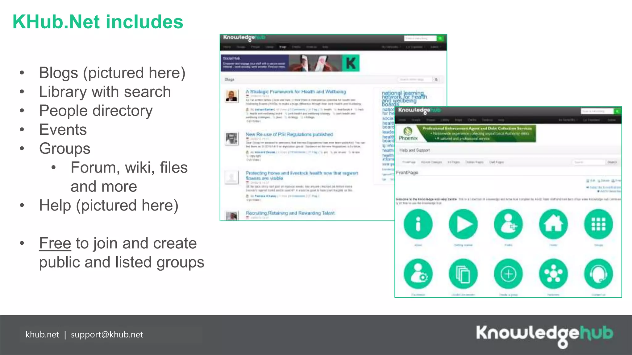 KHub.Net includes
Branding and
management
Content
manageable,
branded landing
page and groups,
plus access to
create own open,
restricted and private
groups.
Partnership
working
Any individual may
join Knowledge Hub
for free enabling
easier collaboration
with partners. Our
API means you can
populate your
network more easily.
khub.net | support@khub.net
• Blogs (pictured here)
• Library with search
• People directory
• Events
• Groups
• Forum, wiki, files
and more
• Help (pictured here)
• Free to join and create
public and listed groups
 