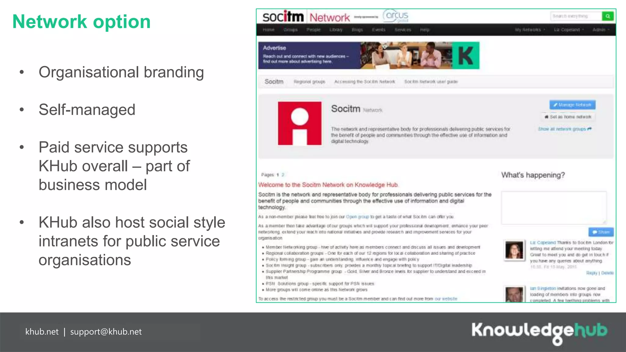Network option
Branding and
management
Content
manageable,
branded landing
page and groups,
plus access to
create own open,
restricted and private
groups.
Partnership
working
Any individual may
join Knowledge Hub
for free enabling
easier collaboration
with partners. Our
API means you can
populate your
network more easily.
khub.net | support@khub.net
• Organisational branding
• Self-managed
• Paid service supports
KHub overall – part of
business model
• KHub also host social style
intranets for public service
organisations
 