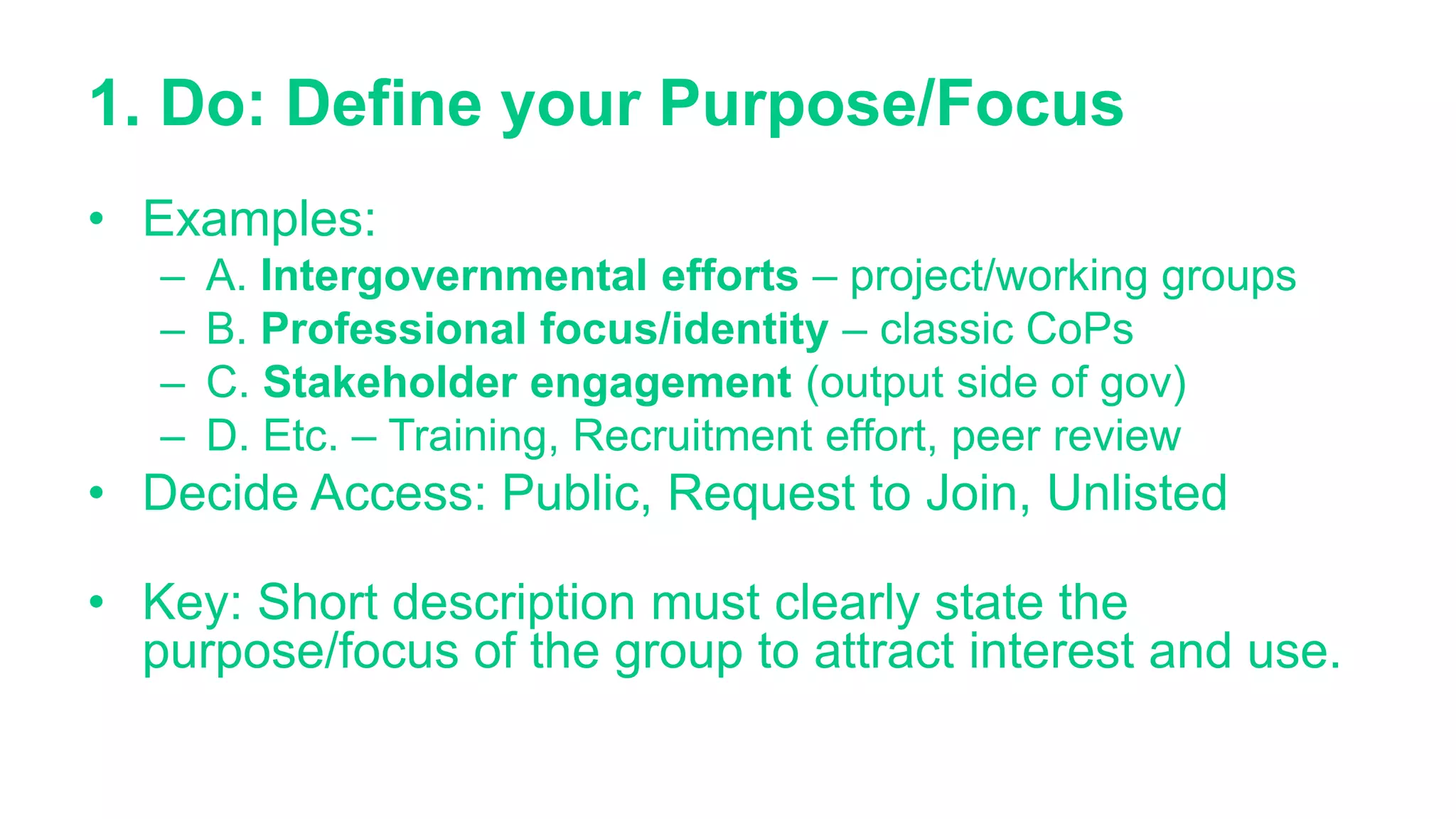 1. Do: Define your Purpose/Focus
• Examples:
– A. Intergovernmental efforts – project/working groups
– B. Professional focus/identity – classic CoPs
– C. Stakeholder engagement (output side of gov)
– D. Etc. – Training, Recruitment effort, peer review
• Decide Access: Public, Request to Join, Unlisted
• Key: Short description must clearly state the
purpose/focus of the group to attract interest and use.
 