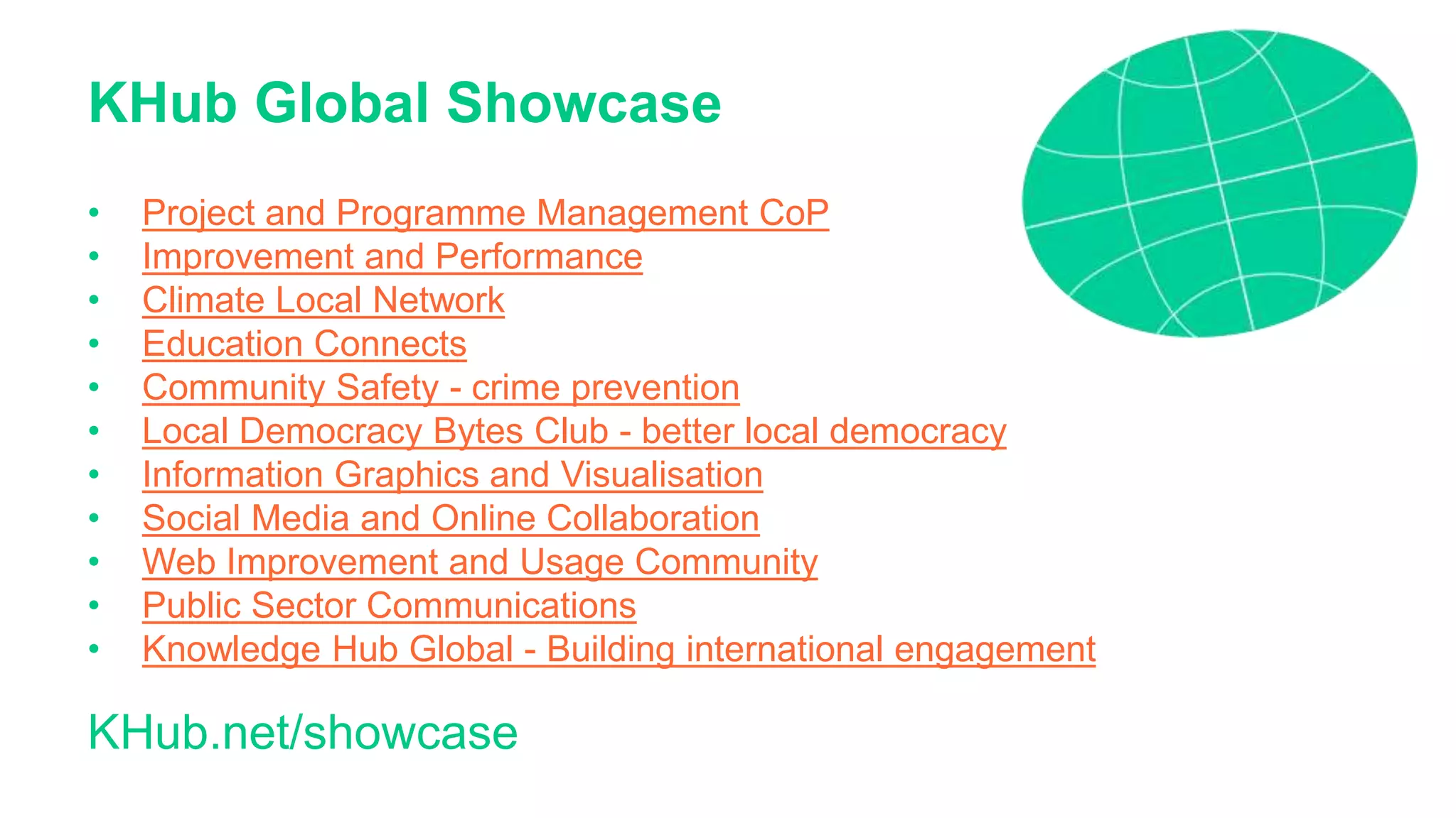 KHub Global Showcase
• Project and Programme Management CoP
• Improvement and Performance
• Climate Local Network
• Education Connects
• Community Safety - crime prevention
• Local Democracy Bytes Club - better local democracy
• Information Graphics and Visualisation
• Social Media and Online Collaboration
• Web Improvement and Usage Community
• Public Sector Communications
• Knowledge Hub Global - Building international engagement
KHub.net/showcase
 