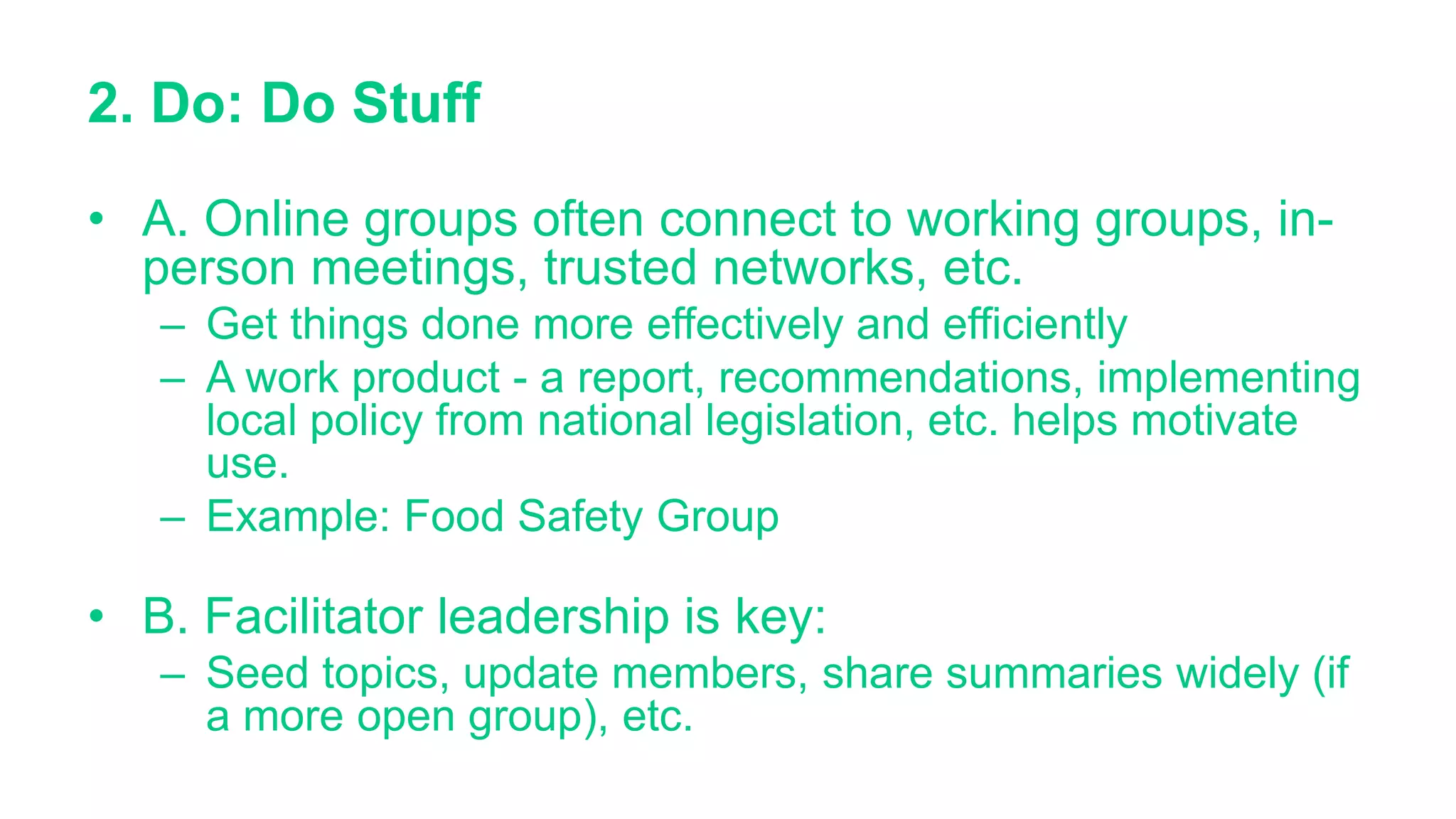 2. Do: Do Stuff
• A. Online groups often connect to working groups, in-
person meetings, trusted networks, etc.
– Get things done more effectively and efficiently
– A work product - a report, recommendations, implementing
local policy from national legislation, etc. helps motivate
use.
– Example: Food Safety Group
• B. Facilitator leadership is key:
– Seed topics, update members, share summaries widely (if
a more open group), etc.
 