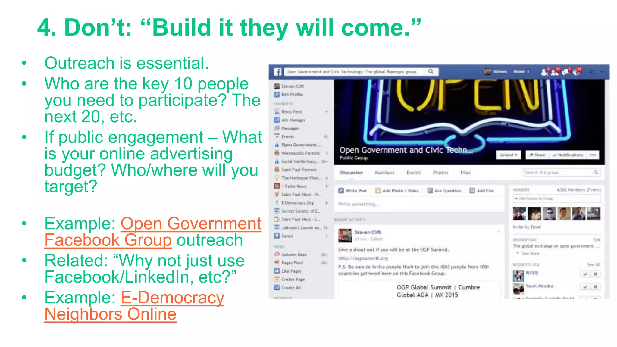 4. Don’t: “Build it they will come.”
• Outreach is essential.
• Who are the key 10 people
you need to participate? The
next 20, etc.
• If public engagement – What
is your online advertising
budget? Who/where will you
target?
• Example: Open Government
Facebook Group outreach
• Related: “Why not just use
Facebook/LinkedIn, etc?”
• Example: E-Democracy
Neighbors Online
 