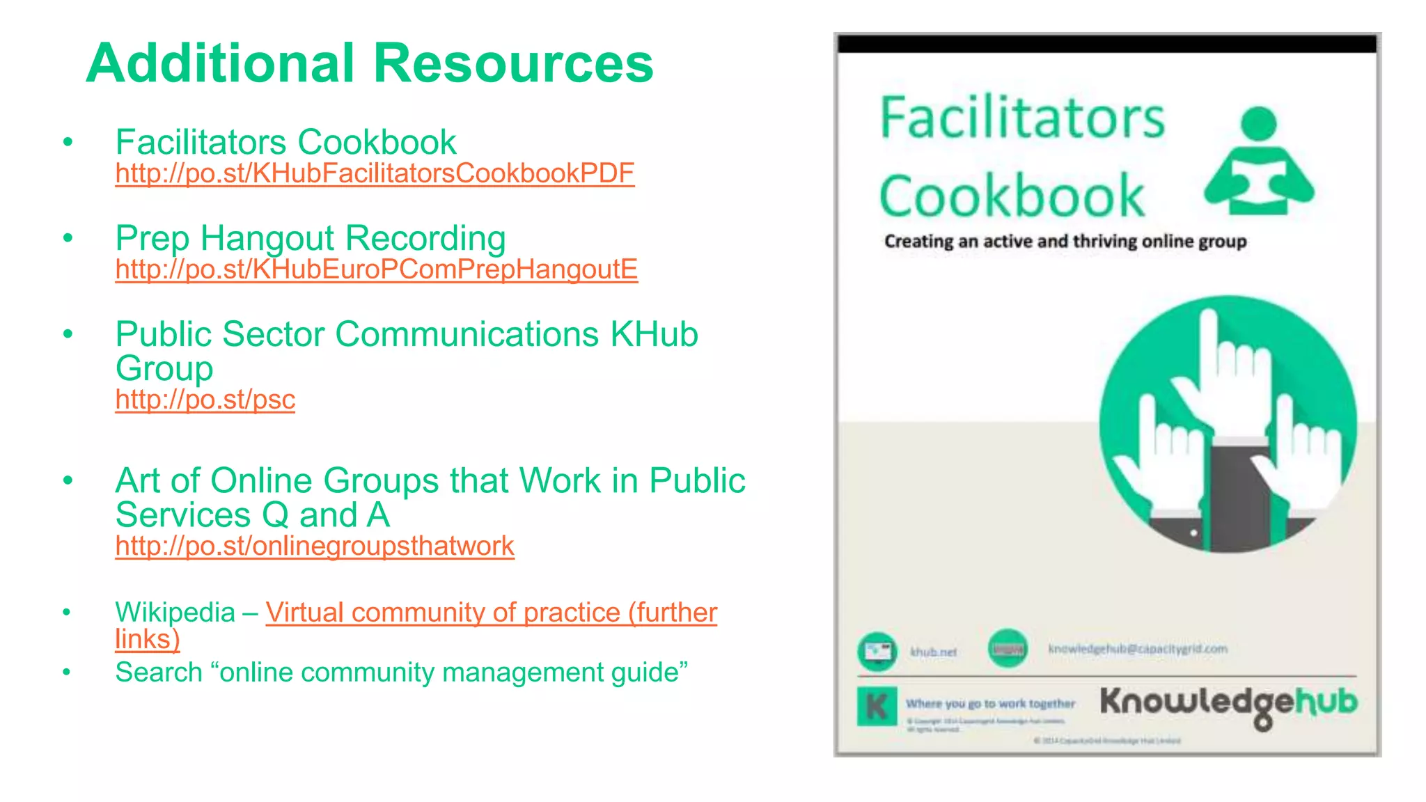 Additional Resources
• Facilitators Cookbook
http://po.st/KHubFacilitatorsCookbookPDF
• Prep Hangout Recording
http://po.st/KHubEuroPComPrepHangoutE
• Public Sector Communications KHub
Group
http://po.st/psc
• Art of Online Groups that Work in Public
Services Q and A
http://po.st/onlinegroupsthatwork
• Wikipedia – Virtual community of practice (further
links)
• Search “online community management guide”
 