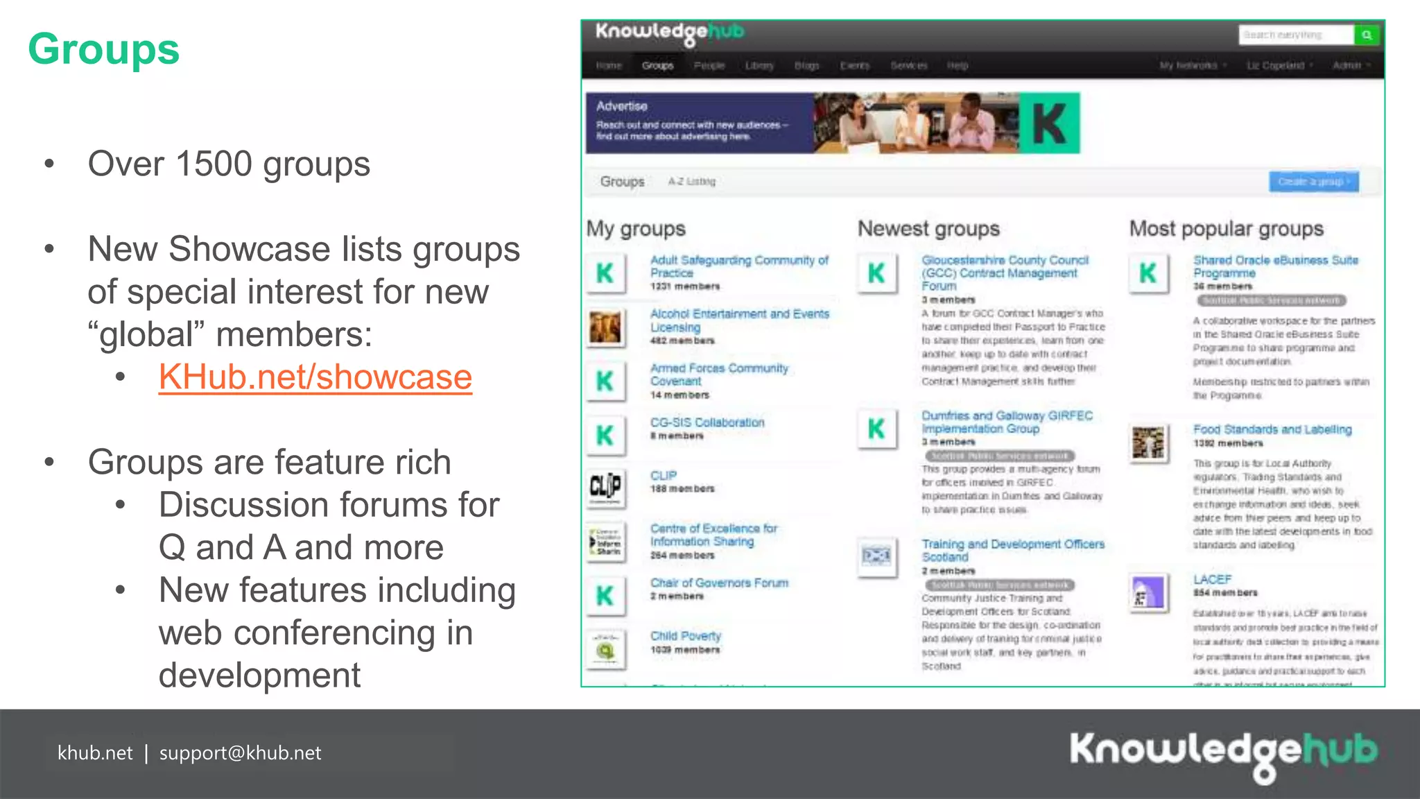 Groups
Branding and
management
Content
manageable,
branded landing
page and groups,
plus access to
create own open,
restricted and private
groups.
Partnership
working
Any individual may
join Knowledge Hub
for free enabling
easier collaboration
with partners. Our
API means you can
populate your
network more easily.
khub.net | support@khub.net
• Over 1500 groups
• New Showcase lists groups
of special interest for new
“global” members:
• KHub.net/showcase
• Groups are feature rich
• Discussion forums for
Q and A and more
• New features including
web conferencing in
development
 