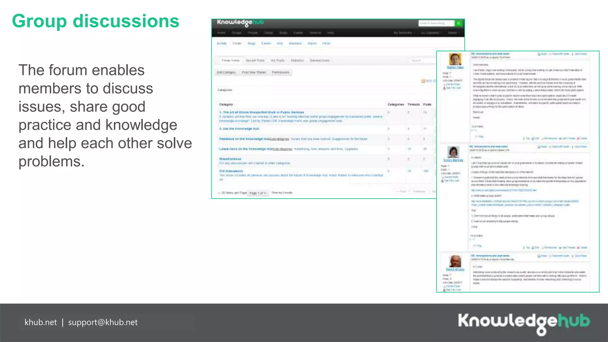 Group discussions
Branding and
management
Content
manageable,
branded landing
page and groups,
plus access to
create own open,
restricted and private
groups.
Partnership
working
Any individual may
join Knowledge Hub
for free enabling
easier collaboration
with partners. Our
API means you can
populate your
network more easily.
khub.net | support@khub.net
The forum enables
members to discuss
issues, share good
practice and knowledge
and help each other solve
problems.
 