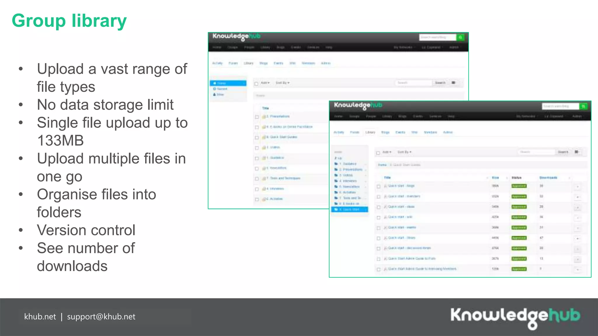Group library
Branding and
management
Content
manageable,
branded landing
page and groups,
plus access to
create own open,
restricted and private
groups.
Partnership
working
Any individual may
join Knowledge Hub
for free enabling
easier collaboration
with partners. Our
API means you can
populate your
network more easily.
khub.net | support@khub.net
• Upload a vast range of
file types
• No data storage limit
• Single file upload up to
133MB
• Upload multiple files in
one go
• Organise files into
folders
• Version control
• See number of
downloads
 