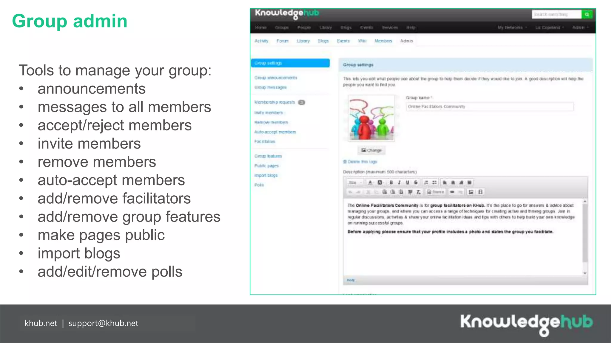 Group admin
Branding and
management
Content
manageable,
branded landing
page and groups,
plus access to
create own open,
restricted and private
groups.
Partnership
working
Any individual may
join Knowledge Hub
for free enabling
easier collaboration
with partners. Our
API means you can
populate your
network more easily.
khub.net | support@khub.net
Tools to manage your group:
• announcements
• messages to all members
• accept/reject members
• invite members
• remove members
• auto-accept members
• add/remove facilitators
• add/remove group features
• make pages public
• import blogs
• add/edit/remove polls
 