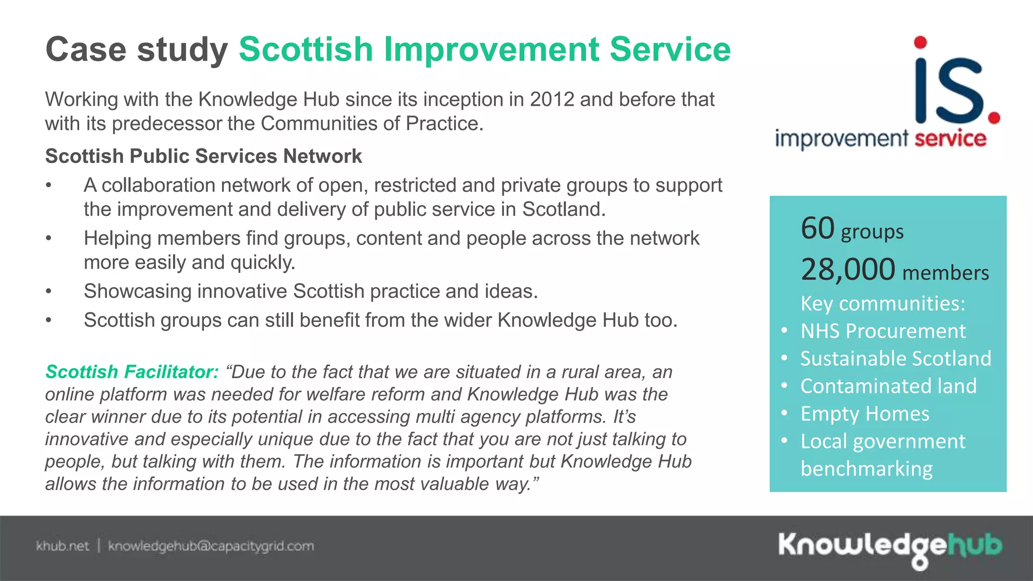 Case study Scottish Improvement Service
Working with the Knowledge Hub since its inception in 2012 and before that
with its predecessor the Communities of Practice.
Scottish Public Services Network
• A collaboration network of open, restricted and private groups to support
the improvement and delivery of public service in Scotland.
• Helping members find groups, content and people across the network
more easily and quickly.
• Showcasing innovative Scottish practice and ideas.
• Scottish groups can still benefit from the wider Knowledge Hub too.
Scottish Facilitator: “Due to the fact that we are situated in a rural area, an
online platform was needed for welfare reform and Knowledge Hub was the
clear winner due to its potential in accessing multi agency platforms. It’s
innovative and especially unique due to the fact that you are not just talking to
people, but talking with them. The information is important but Knowledge Hub
allows the information to be used in the most valuable way.”
60 groups
28,000 members
Key communities:
• NHS Procurement
• Sustainable Scotland
• Contaminated land
• Empty Homes
• Local government
benchmarking
 