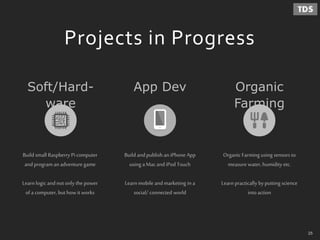 Projects in Progress
OrganicFarming using sensors to
measure water, humidity etc.
Learn practically byputting science
intoaction
Build andpublish an iPhone App
using aMacandiPod Touch
Learn mobile andmarketing in a
social/ connected world
Soft/Hard-
ware
Organic
Farming
App Dev
Build small Raspberry Pi computer
andprograman adventure game
Learn logic andnotonly the power
ofa computer, but how it works
25
 