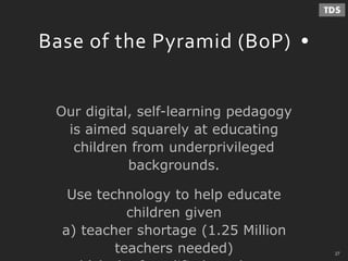 - 27 -
Base of the Pyramid (BoP)
Our digital, self-learning pedagogy
is aimed squarely at educating
children from underprivileged
backgrounds.
Use technology to help educate
children given
a) teacher shortage (1.25 Million
teachers needed) 27
 