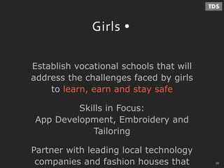 - 29 -
Girls
Establish vocational schools that will
address the challenges faced by girls
to learn, earn and stay safe
Skills in Focus:
App Development, Embroidery and
Tailoring
Partner with leading local technology
companies and fashion houses that 29
 