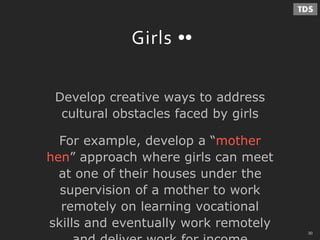 - 30 -
Girls
Develop creative ways to address
cultural obstacles faced by girls
For example, develop a “mother
hen” approach where girls can meet
at one of their houses under the
supervision of a mother to work
remotely on learning vocational
skills and eventually work remotely
30
 