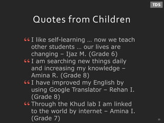 - 33 -
Quotes from Children
I like self-learning … now we teach
other students … our lives are
changing – Ijaz M. (Grade 6)
“
“I am searching new things daily
and increasing my knowledge –
Amina R. (Grade 8)
I have improved my English by
using Google Translator – Rehan I.
(Grade 8)
“
Through the Khud lab I am linked
to the world by internet – Amina I.
(Grade 7)
“
33
 