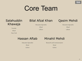 Core Team
Hassan Aftab
Education Specialist
Khud
Lahore
Minahil Mehdi
Research andCommunication
Khud
Lahore
Salahuddin
Khawaja
Founder
Khud
New York
Bilal Afzal Khan
Education Specialist
Khud
Lahore
Qasim Mehdi
Education Specialist
Khud
Lahore
43
 