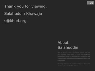 Thank you for viewing,
Salahuddin Khawaja
s@khud.org
About
Salahuddin
Salah has spent 15+ years in the financial sector in New York,
Hong Kong and Tokyo. Initially 11+ years as a management
consultant with Deloitte. He then moved to J. P. Morgan and Bank
of America where he worked in Investment Banking running large
scaleprograms.
He strongly believes in the transformational power of education
whichis whyhestartedThe KhudInitiative.
 