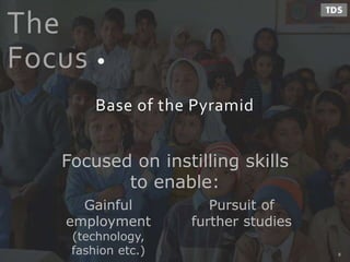 The
Focus
Base of the Pyramid
Gainful
employment
(technology,
fashion etc.)
Pursuit of
further studies
Focused on instilling skills
to enable:
8
 