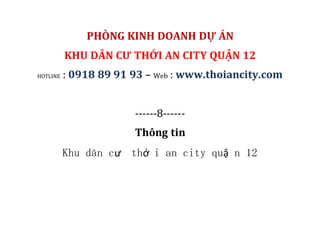 PHÒNG KINH DOANH DỰ ÁN
KHU DÂN CƯ THỚI AN CITY QUẬN 12
HOTLINE : 0918 89 91 93 – Web : www.thoiancity.com
------8------
Thông tin
Khu dân cư thớ i an city quậ n 12
 