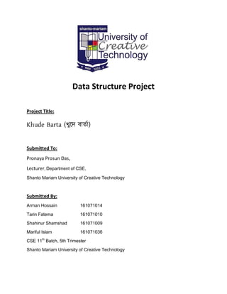 Data Structure Project
Project Title:
Khude Barta (খুদে বার্তা)
Submitted To:
Pronaya Prosun Das,
Lecturer, Department of CSE,
Shanto Mariam University of Creative Technology
Submitted By:
Arman Hossain 161071014
Tarin Fatema 161071010
Shahinur Shamshad 161071009
Mariful Islam 161071036
CSE 11th
Batch, 5th Trimester
Shanto Mariam University of Creative Technology
 
