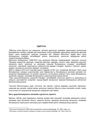 УДИРТГАЛ 
1990-ээд оноос Монгол улс хүмүүнлэг, иргэний ардчилсан нийгмийн харилцаанд шилжсэнээр 
боловсролын салбар ч өөрийн үйл ажиллагааг энэхүү нийгмийн харилцаанд нийцүүлэн өөрчлөх 
бодит, шинэ шаардлага, хэрэгцээ тулгарсан юм. Тиймээс Монголын төрөөс бага, дунд 
боловсролын стандарт, хөтөлбөрийг зохиох, хэрэгжүүлэх, шинэчлэн сайжруулах ажлыг 
тасралтгүй явуулж байна. 
Монголын боловсролыг 2006-2015 онд хөгжүүлэх Мастер төлөвлөгөөний тэргүүлэх чиглэлд 
“Иргэдэд тасралтгүй суралцан, чанартай ажиллаж, амьдрах, сонголт хийх, авьяасаа илрүүлэн 
хөгжүүлэх эрэлт, хэрэгцээг нь хангахуйц түвшний боловсролын стандарт, хөтөлбөрийг 
шинэчлэн, тэдгээрийг хэрэгжүүлэх нийлүүлэлтэд мөрдөх стандарт, бодлого, стратеги, дүрэм, 
журмыг цогцоор нь шинэчлэн мөрдөх” гэж заажээ. 
БШУ-ы сайдын 2013 оны 5 дугаар сарын 8 өдрийн А/155 тоот тушаалаар баталсан “Бага, дунд 
боловсролын чанарын шинэчлэлийн үзэл баримтлал”-д боловсролын хөгжлийн дэлхийн чиг 
хандлагыг баримжаалсан 12 жилийн сургалтын тогтолцоонд нийцсэн, бага, дунд боловсролын 
үндэсний стандарт, хөтөлбөр боловсруулан хэрэгжүүлэхээр заасан билээ. 
Бага, дунд боловсролын үндэсний стандарт, хөтөлбөрийг шинэчлэх зорилго нь хэрэгцээнд нь 
нийцсэн, хүртээмжтэй, чанартай1, хүүхэд бүрийг хөгжүүлсэн2 ерөнхий боловсролын үйлчилгээг 
бий болгоход оршино. 
Түүнчлэн Монголчуудын ахуй, сэтгэлгээ, зан заншил, соёлын өвөрмөц онцлогийг харгалзан, 
үндэсний дуу хөгжим, соёлоо өвлөн хөгжүүлэх зорилгыг Монгол улсын хөгжлийн хэтийн төлөв, 
олон улсын чиг хандлагатай уялдуулах шаардлага гарч байна. 
Бага, дунд боловсролын хөгжмийн сургалтын зорилго: 
Байгаль нийгэм, ахуй амьдралын хүрээнд аливаа юмс үзэгдлийг хөгжмөөр дамжуулан хүртэх, 
хөгжмийн уран бүтээлийг ойлгох, хэрэглээ болгох, авьяасаа бүтээлчээр хөгжүүлэх, хөгжмийн 
боловсролын хэрэгцээгээ хангахуйц цогц чадамж бүхий иргэн төлөвшүүлэхэд оршино. 
1 Монголын Боловсролыг 2006-2015 онд х гж лэх мастер т л ө үү ө өвлөгөө., УБ., 2007, 5дахь тал. 
2 Боловсрол, шинжлэх ухааны салбарын чанарын шинэчлэлийн хөтөлбөр., УБ., 2012, 4 дэх тал. 
 