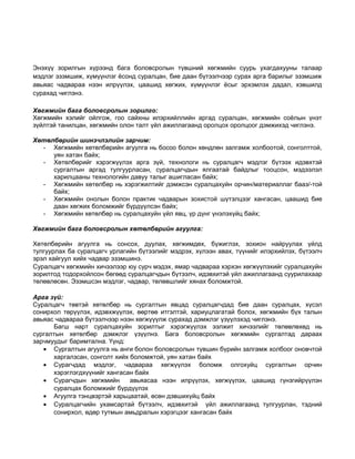 Энэхүү зорилгын хүрээнд бага боловсролын түвшний хөгжмийн суурь ухагдахууны талаар 
мэдлэг эзэмшиж, хүмүүнлэг ёсонд суралцан, бие даан бүтээлчээр сурах арга барилыг эзэмшиж 
авьяас чадвараа нээн илрүүлэх, цаашид хөгжих, хүмүүнлэг ёсыг эрхэмлэх дадал, хэвшилд 
сурахад чиглэнэ. 
Хөгжмийн бага боловсролын зорилго: 
Хөгжмийн хэлийг ойлгож, гоо сайхны илэрхийллийн аргад суралцан, хөгжмийн соёлын үнэт 
зүйлтэй танилцан, хөгжмийн олон талт үйл ажиллагаанд оролцох оролцоог дэмжихэд чиглэнэ. 
Хөтөлбөрийн шинэчлэлийн зарчим: 
- Хөгжмийн хөтөлбөрийн агуулга нь босоо болон хөндлөн залгамж холбоотой, сонголттой, 
уян хатан байх; 
- Хөтөлбөрийг хэрэгжүүлэх арга зүй, технологи нь суралцагч мэдлэг бүтээх идэвхтэй 
сургалтын аргад тулгуурласан, суралцагчдын ялгаатай байдлыг тооцсон, мэдээлэл 
харилцааны технологийн давуу талыг ашигласан байх; 
- Хөгжмийн хөтөлбөр нь хэрэгжилтийг дэмжсэн суралцахуйн орчин/материаллаг бааз/-той 
байх; 
- Хөгжмийн онолын болон практик чадварын зохистой шүтэлцээг хангасан, цаашид бие 
даан хөгжих боломжийг бүрдүүлсэн байх; 
- Хөгжмийн хөтөлбөр нь суралцахуйн үйл явц, үр дүнг үнэлэхүйц байх; 
Хөгжмийн бага боловсролын хөтөлбөрийн агуулга: 
Хөтөлбөрийн агуулга нь сонсох, дуулах, хөгжимдөх, бүжиглэх, зохион найруулах үйлд 
тулгуурлах ба суралцагч урлагийн бүтээлийг мэдрэх, хүлээн авах, түүнийг илэрхийлэх, бүтээлч 
эрэл хайгуул хийх чадвар эзэмшинэ. 
Суралцагч хөгжмийн хичээлээр юу сурч мэдэх, ямар чадвараа хэрхэн хөгжүүлэхийг суралцахуйн 
зорилтод тодорхойлсон бөгөөд суралцагчдын бүтээлч, идэвхитэй үйл ажиллагаанд суурилахаар 
төлөвлөсөн. Эзэмшсэн мэдлэг, чадвар, төлөвшлийг хянах боломжтой. 
Арга зүй: 
Суралцагч төвтэй хөтөлбөр нь сургалтын явцад суралцагчдад бие даан суралцах, хүсэл 
сонирхол төрүүлэх, идэвхжүүлэх, өөртөө итгэлтэй, хариуцлагатай болох, хөгжмийн бүх талын 
авьяас чадвараа бүтээлчээр нээн хөгжүүүлж сурахад дэмжлэг үзүүлэхэд чиглэнэ. 
Багш нарт суралцахуйн зорилтыг хэрэгжүүлэх ээлжит хичээлийг төлөвлөхөд нь 
сургалтын хөтөлбөр дэмжлэг үзүүлнэ. Бага боловсролын хөгжмийн сургалтад дараах 
зарчмуудыг баримтална. Үүнд: 
· Сургалтын агуулга нь анги болон боловсролын түвшин бүрийн залгамж холбоог оновчтой 
харгалзсан, сонголт хийх боломжтой, уян хатан байх 
· Сурагчдад мэдлэг, чадвараа хөгжүүлэх боломж олгохуйц сургалтын орчин 
хэрэглэгдхүүнийг хангасан байх 
· Сурагчдын хөгжмийн авьяасаа нээн илрүүлэх, хөгжүүлэх, цаашид гүнзгийрүүлэн 
суралцах боломжийг бүрдүүлэх 
· Агуулга тэнцвэртэй харьцаатай, өсөн дэвшихүйц байх 
· Суралцагчийн ухамсартай бүтээлч, идэвхитэй үйл ажиллагаанд тулгуурлан, тэдний 
сонирхол, өдөр тутмын амьдралын хэрэгцээг хангасан байх 
 