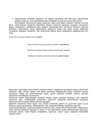 · Суралцагчийн хөгжмийн мэдрэмж, гоо сайхны хандлагад гарч буй ахиц, өөрчлөлтийг 
дэмжин, бодитой, олон хувилбартай арга хэлбэрийг хослуулан үнэлэх зэрэг болно. 
Хөтөлбөрийг хэрэгжүүлэх явцад сурагчдыг сурах арга барил эзэмшин, өөртөө итгэлтэй 
болж, санаа бодлоо чөлөөтэй илэрхийлэх, бусдыг хүндэтгэн харилцах, асуудлыг эргэцүүлэх 
бодох, шийдвэрлэх, тайлбарлах зэрэг чадварт суралцахад багш чиглүүлэн туслахын зэрэгцээ 
Д.Колбын суралцахуйн циклд баримжаалж сургалтын явцад олж авсан санаа, баримтад 
тулгуурлан цаашдын төлөвлөлт, үйл ажиллагааг байнга засан сайжруулах шаардлагатай юм. 
Үүнд: 
Бодит практик туршлага (дадлага хийх, эзэмших) 
Идэвхтэй практик туршлага (сурснаа төлөвлөх, хэрэгжүүлэх) 
Ажиглалтаа эргэцүүлэн бодох (сурснаа тунгаан бодох, үнэлэх) 
Хийсвэрлэн төсөөлөх (туршлагаас суарцлах, дүгнэлт гаргах) 
Сурагчид ч даалгаврыг гүйцэтгэхдээ эзэмшсэн мэдлэг, чадвартаа тулгуурлан хэрхэн гүйцэтгэхээ 
төлөвлөх, хийх, дүгнэлт гаргах, олж авсан туршлагаа сайжруулаад дахин төлөвлөх зэргээр 
суралцана. Иймд үйл ажиллагаагаар сурах, сургах дидактик нэгжийг томсгох зарчмыг 
баримтлан хөтөлбөрийг хэрэгжүүлнэ. 
Сургалтаа зохион байгуулахдаа хүүхдийн хөгжил, идэвх оролцоог хангахын тулд идэвхтэй 
сургалтын арга, хэлбэрүүдийг уламжлалт сургалтын аргуудтай зохистойгоор хослуулан 
хэрэгжүүлэх ба анхаарах зарим зүйлсээс дурдвал: 
Зорилгоо томьсолох: бүлэг сэдэв, нэгж, ээлжит хичээлийн зорилго нь сурагчийн хүрэх үр дүн 
болохын хувьд хэрэгжихүйц, хэмжигдэхүйц, товч тодорхой байхаар томьёолох хэрэгтэй. 
Сурагчидтай ярилцах: сурагчид асуудлыг ойлгосон эсэх, ташаа ойлголттой эсэхийг тодруулахын 
тулд тэдэнтэй харилцан ярилцах нь чухал. Уг үйл ажиллагааг зохион байгуулснаар сурагчдын 
оролцоог хангаж, санаа бодлоо илэрхийлэх, харилцах, асуулт асуух, хариулах боломжийг 
тэдэнд олгоно. 
 