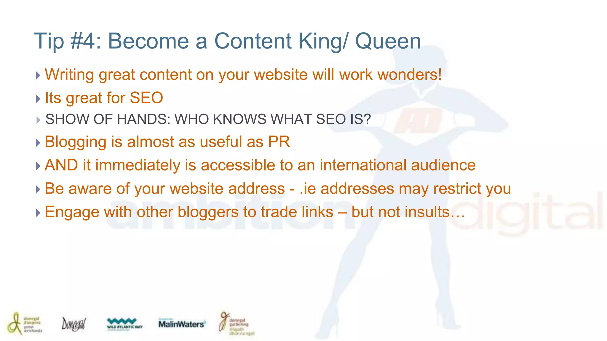 Tip #4: Become a Content King/ Queen 
 Writing great content on your website will work wonders! 
 Its great for SEO 
 SHOW OF HANDS: WHO KNOWS WHAT SEO IS? 
 Blogging is almost as useful as PR 
 AND it immediately is accessible to an international audience 
 Be aware of your website address - .ie addresses may restrict you 
 Engage with other bloggers to trade links – but not insults… 
 