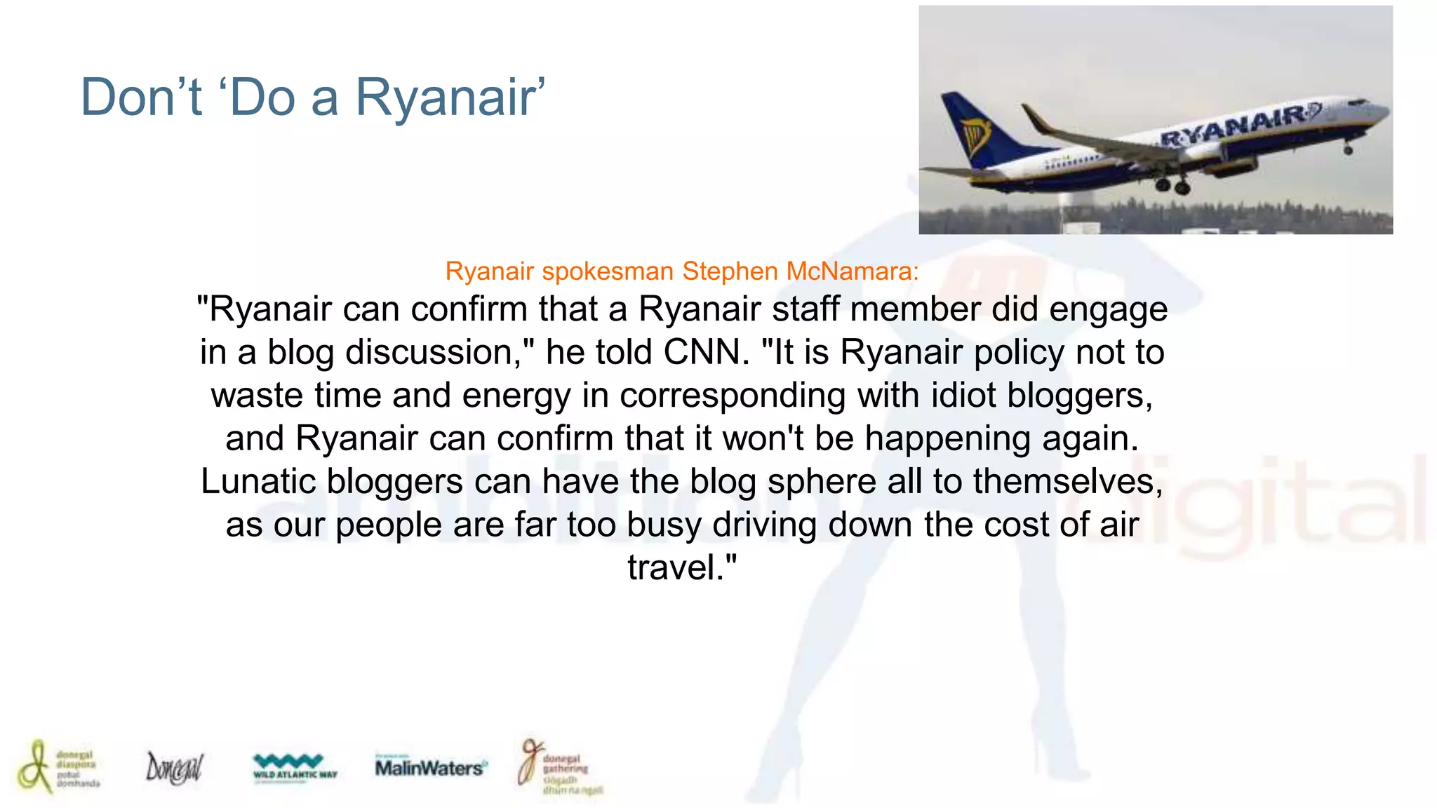 Don’t ‘Do a Ryanair’ 
Ryanair spokesman Stephen McNamara: 
"Ryanair can confirm that a Ryanair staff member did engage 
in a blog discussion," he told CNN. "It is Ryanair policy not to 
waste time and energy in corresponding with idiot bloggers, 
and Ryanair can confirm that it won't be happening again. 
Lunatic bloggers can have the blog sphere all to themselves, 
as our people are far too busy driving down the cost of air 
travel." 
 