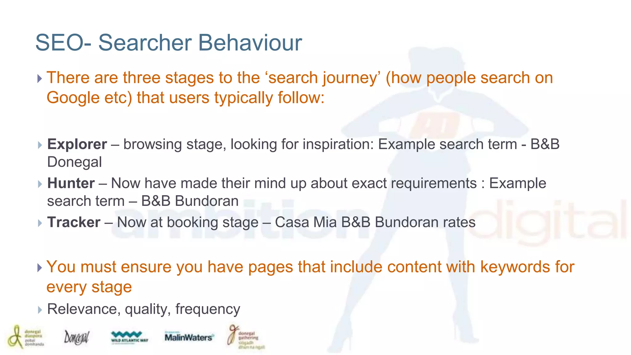SEO- Searcher Behaviour 
 There are three stages to the ‘search journey’ (how people search on 
Google etc) that users typically follow: 
 Explorer – browsing stage, looking for inspiration: Example search term - B&B 
Donegal 
 Hunter – Now have made their mind up about exact requirements : Example 
search term – B&B Bundoran 
 Tracker – Now at booking stage – Casa Mia B&B Bundoran rates 
 You must ensure you have pages that include content with keywords for 
every stage 
 Relevance, quality, frequency 
 