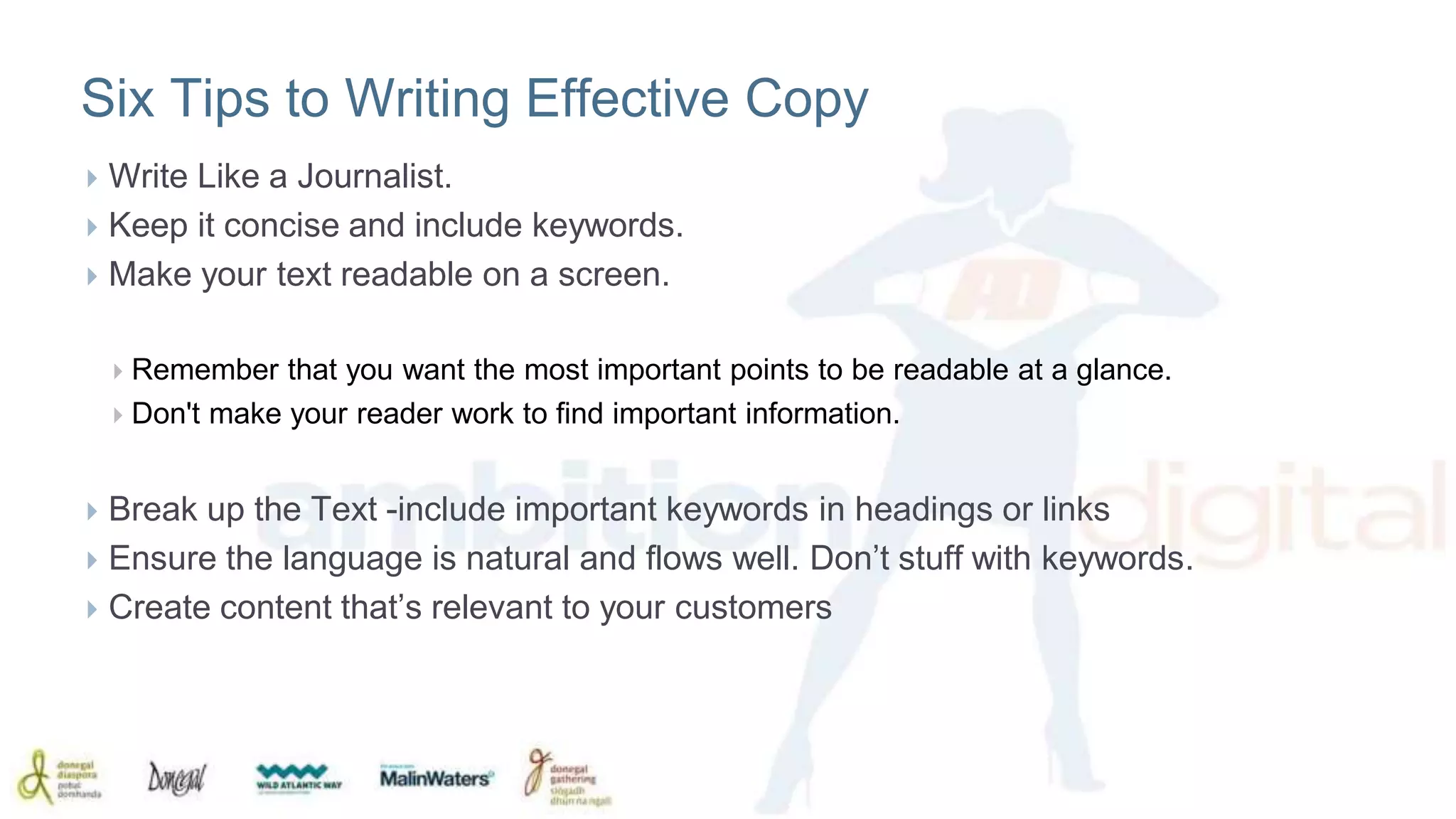 Six Tips to Writing Effective Copy 
 Write Like a Journalist. 
 Keep it concise and include keywords. 
 Make your text readable on a screen. 
 Remember that you want the most important points to be readable at a glance. 
 Don't make your reader work to find important information. 
 Break up the Text -include important keywords in headings or links 
 Ensure the language is natural and flows well. Don’t stuff with keywords. 
 Create content that’s relevant to your customers 
 