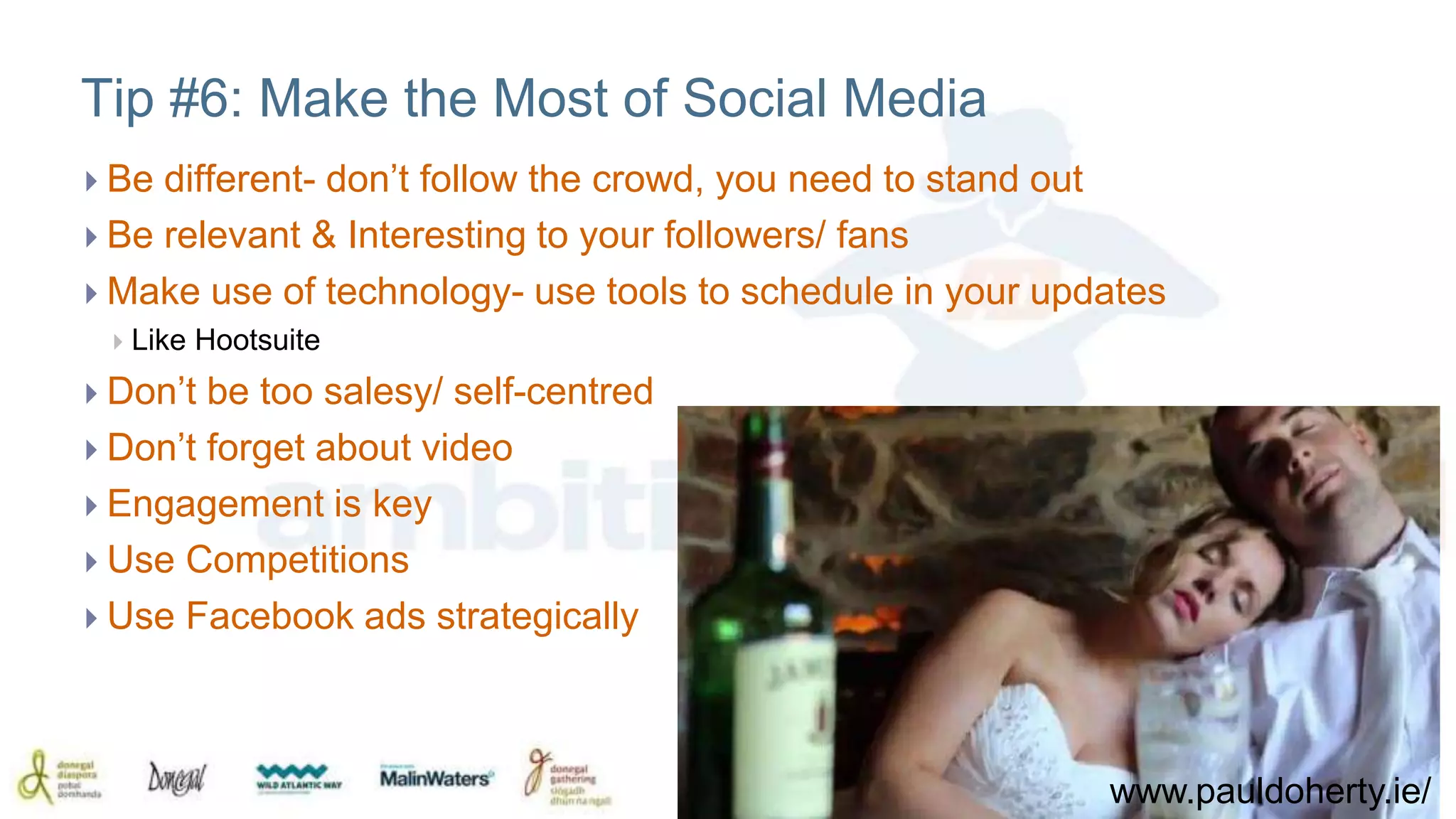 Tip #6: Make the Most of Social Media 
 Be different- don’t follow the crowd, you need to stand out 
 Be relevant & Interesting to your followers/ fans 
 Make use of technology- use tools to schedule in your updates 
 Like Hootsuite 
 Don’t be too salesy/ self-centred 
 Don’t forget about video 
 Engagement is key 
 Use Competitions 
 Use Facebook ads strategically 
www.pauldoherty.ie/ 
 