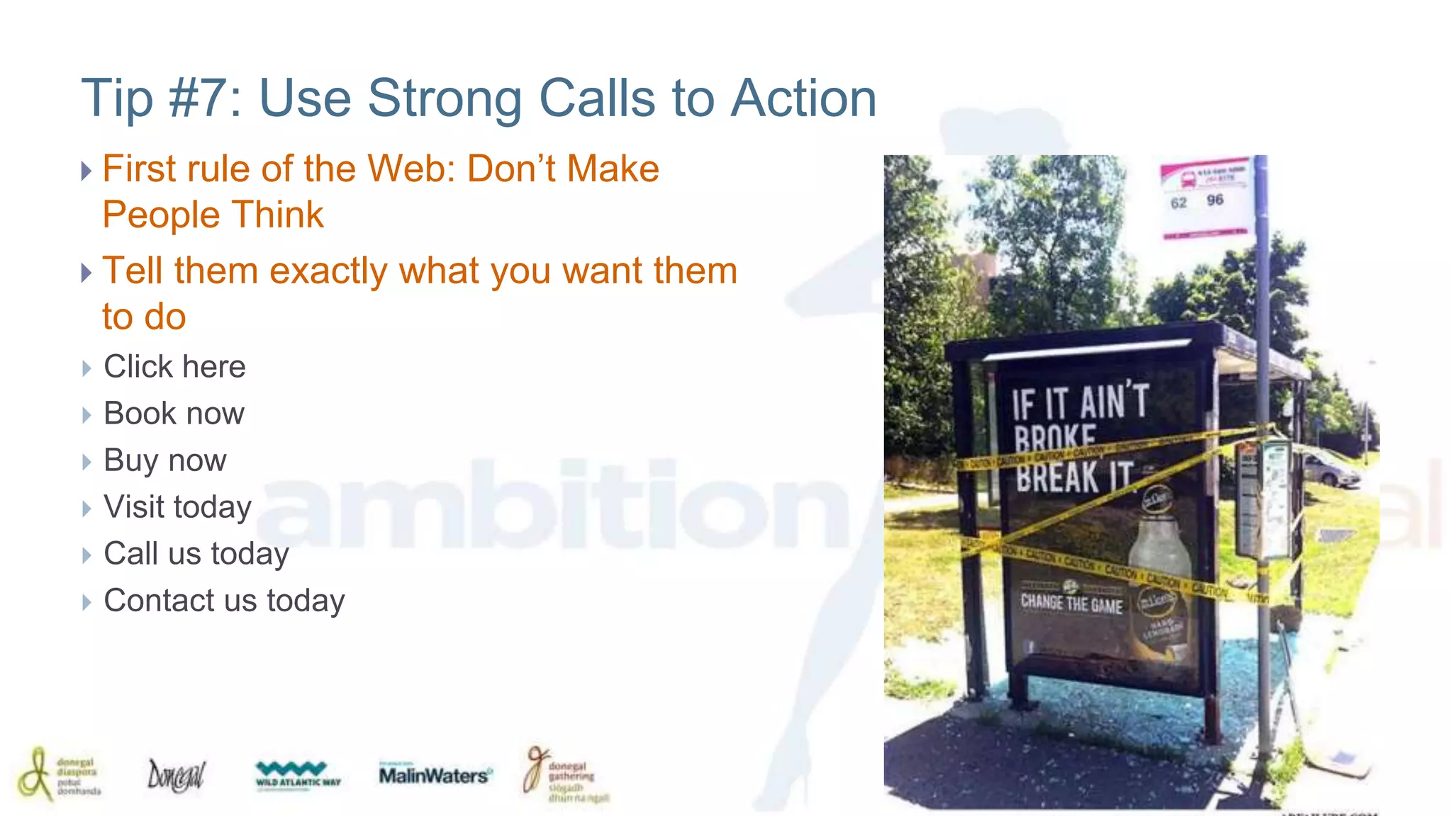 Tip #7: Use Strong Calls to Action 
 First rule of the Web: Don’t Make 
People Think 
 Tell them exactly what you want them 
to do 
 Click here 
 Book now 
 Buy now 
 Visit today 
 Call us today 
 Contact us today 
 