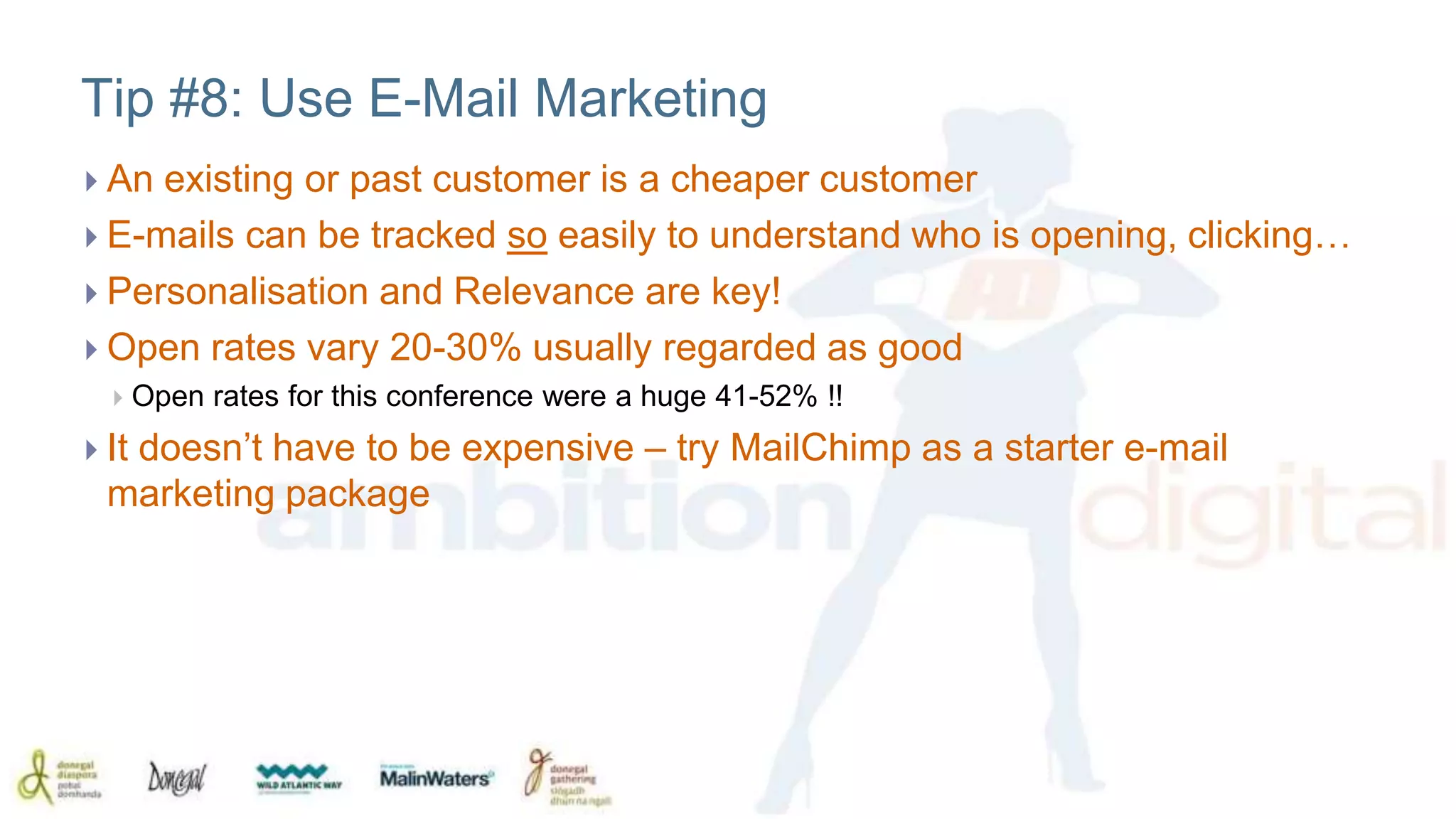 Tip #8: Use E-Mail Marketing 
 An existing or past customer is a cheaper customer 
 E-mails can be tracked so easily to understand who is opening, clicking… 
 Personalisation and Relevance are key! 
 Open rates vary 20-30% usually regarded as good 
 Open rates for this conference were a huge 41-52% !! 
 It doesn’t have to be expensive – try MailChimp as a starter e-mail 
marketing package 
 