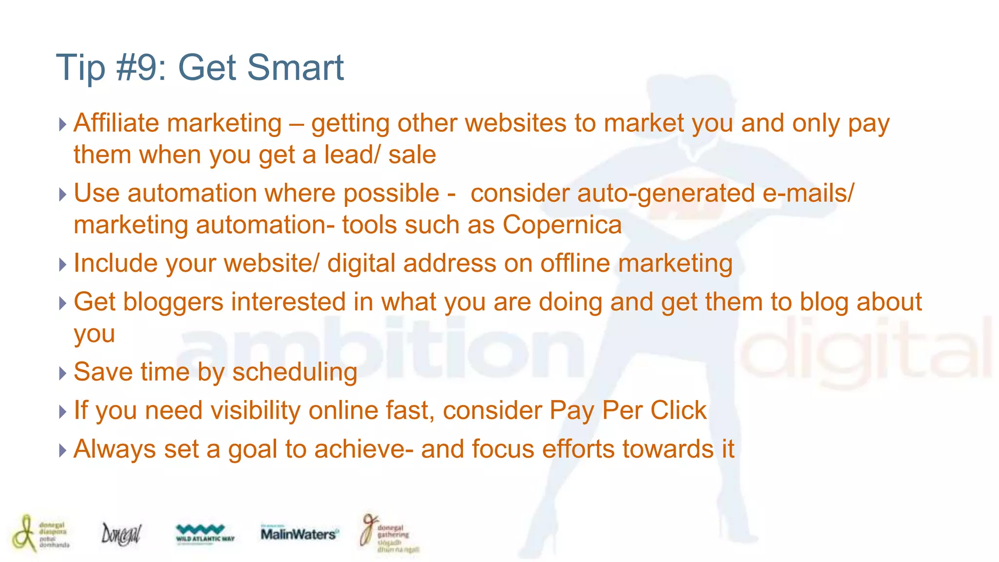 Tip #9: Get Smart 
 Affiliate marketing – getting other websites to market you and only pay 
them when you get a lead/ sale 
 Use automation where possible - consider auto-generated e-mails/ 
marketing automation- tools such as Copernica 
 Include your website/ digital address on offline marketing 
 Get bloggers interested in what you are doing and get them to blog about 
you 
 Save time by scheduling 
 If you need visibility online fast, consider Pay Per Click 
 Always set a goal to achieve- and focus efforts towards it 
 