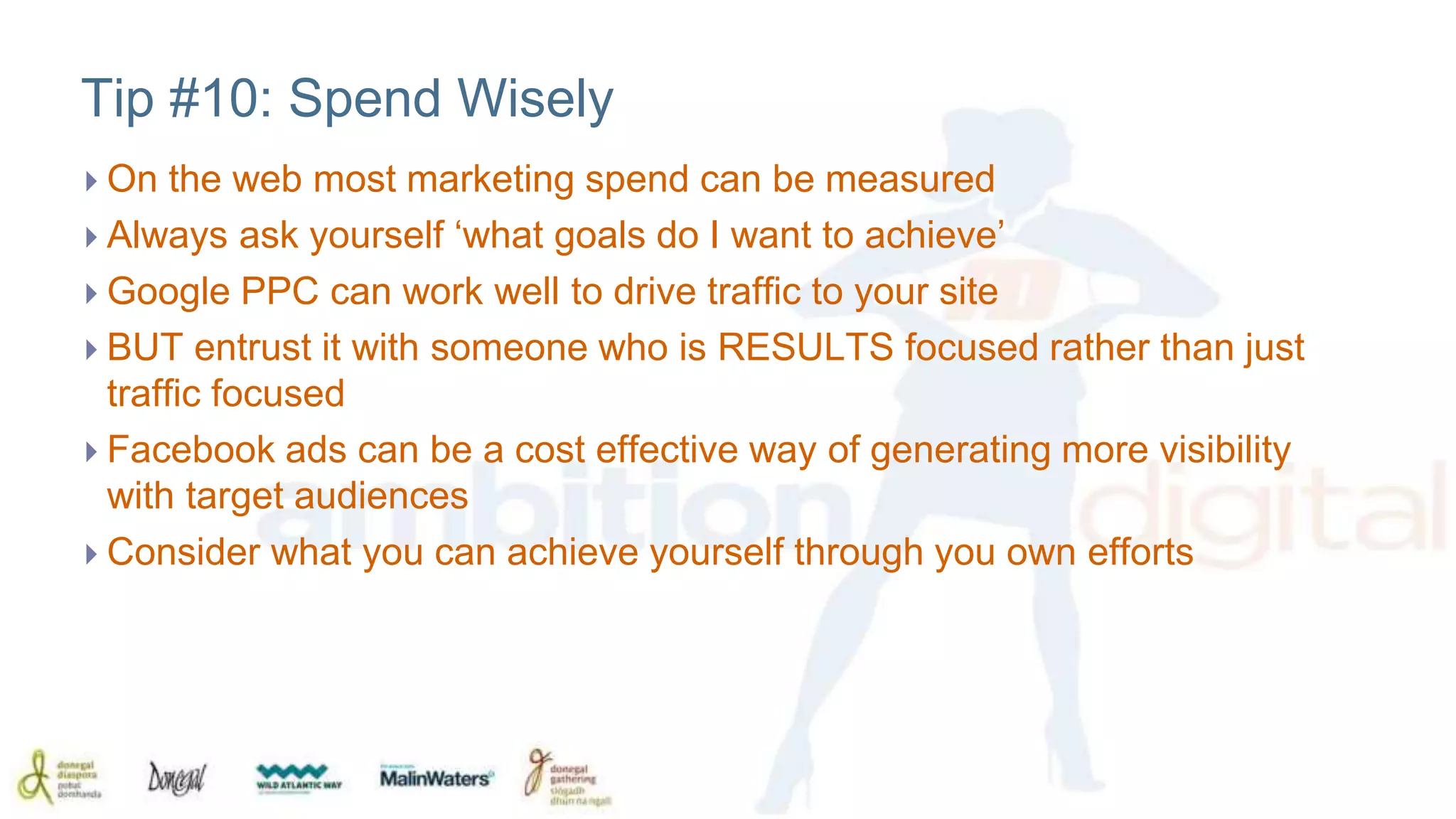 Tip #10: Spend Wisely 
 On the web most marketing spend can be measured 
 Always ask yourself ‘what goals do I want to achieve’ 
 Google PPC can work well to drive traffic to your site 
 BUT entrust it with someone who is RESULTS focused rather than just 
traffic focused 
 Facebook ads can be a cost effective way of generating more visibility 
with target audiences 
 Consider what you can achieve yourself through you own efforts 
 
