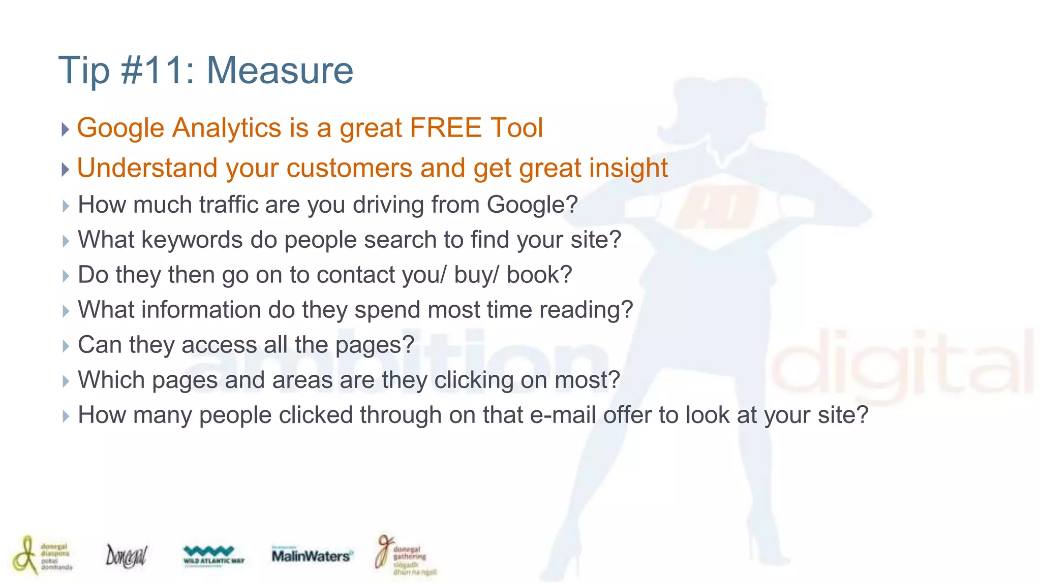 Tip #11: Measure 
 Google Analytics is a great FREE Tool 
 Understand your customers and get great insight 
 How much traffic are you driving from Google? 
 What keywords do people search to find your site? 
 Do they then go on to contact you/ buy/ book? 
 What information do they spend most time reading? 
 Can they access all the pages? 
 Which pages and areas are they clicking on most? 
 How many people clicked through on that e-mail offer to look at your site? 
 