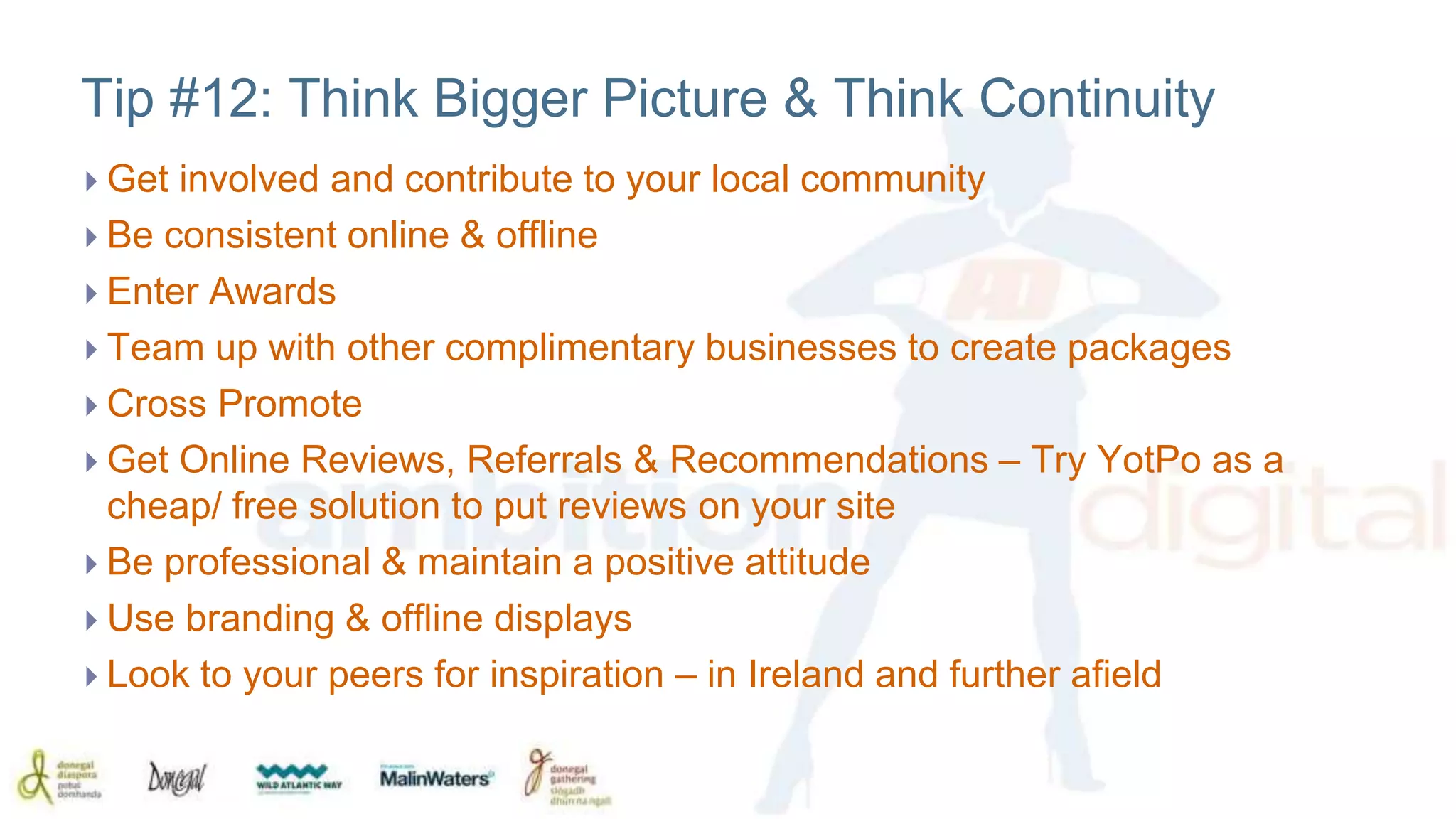 Tip #12: Think Bigger Picture & Think Continuity 
 Get involved and contribute to your local community 
 Be consistent online & offline 
 Enter Awards 
 Team up with other complimentary businesses to create packages 
 Cross Promote 
 Get Online Reviews, Referrals & Recommendations – Try YotPo as a 
cheap/ free solution to put reviews on your site 
 Be professional & maintain a positive attitude 
 Use branding & offline displays 
 Look to your peers for inspiration – in Ireland and further afield 
 