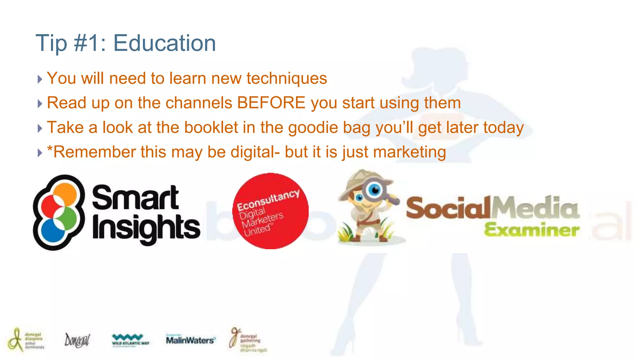 Tip #1: Education 
 You will need to learn new techniques 
 Read up on the channels BEFORE you start using them 
 Take a look at the booklet in the goodie bag you’ll get later today 
 *Remember this may be digital- but it is just marketing 
 