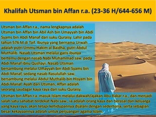 Khalifah Utsman bin Affan r.a. (23-36 H/644-656 M)
Utsman bin Affan r.a., nama lengkapnya adalah
Utsman bin Affan bin Abil Ash bin Umayyah bin Abdi
Syams bin Abdi Manaf dari suku Quraisy. Lahir pada
tahun 576 M di Taif. Ibunya yang bernama Urwah
adalah putri Ummu Hakim al Baidha, putri Abdul
Muthalib. Nasab Utsman melalui garis ibunya
bertemu dengan nasab Nabi Muhammad saw. pada
Abdi Manaf ibnu Qushayi. Nasab Utsman
bersambung melalui Umayyah bin Abdi Syams bin
Abdi Manaf, sedang nasab Rasulullah saw.
bersambung melalui Abdul Muthalib bin Hisyam bin
Abdi Manaf. Ayah dari Utsman, Affan adalah
seorang saudagar kaya raya dari suku Quraisy.
Utsman bin Affan r.a. masuk Islam melalui dakwah/ajakan Abu Bakar r.a., dan menjadi
salah satu sahabat terdekat Nabi saw., ia adalah orang kaya dan berasal dari keluarga
yang kaya raya, akan tetapi kehidupannya dijalani dengan sederhana, serta sebagian
besar kekayaannya adalah untuk perjuangan agama Islam.
 