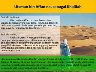 Utsman bin Affan r.a. sebagai Khalifah
Periode pertama
Utsman bin Affan r.a. membawa Islam
kepada kemajuan yang luar biasa, terutama dari segi
perluasan dakwah. Pada masa periode pertama ini
segalanya berjalan lancar dan stabil.
Periode kedua,
khalifah Utsman mengalami berbagai
rintangan yang cukup besar, di antaranya adalah
pemberontakan dan pembangkangan di dalam negeri
yang dilakukan oleh sekelompok orang yang kecewa
terhadap baiat khalifah dan beberapa kebijakan
pemerintahannya.
Utsman memangku jabatan khalifah selama 12 tahun dimulai dari 23-36 H/644-656 M, mulai
dari usia 70 sampai 82 tahun. Kepemimpinan Utsman sangat berbeda dengan kepemimpinan
Umar, hal ini disebabkan karena ketika Utsman diangkat sebagai khalifah telah berusia 70
tahun serta sifat lemah lembut yang dimilikinya.
 
