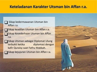 Keteladanan Karakter Utsman bin Affan r.a.
 Sikap kedermawanan Utsman bin
Affan r.a.
Sikap keadilan Utsman bin Affan r.a.
Sikap Kesederhaan Utsman bin Affan
r.a.
Sikap Utsman sebagai Diplomat Ulung
terbukti ketika diplomasi dengan
kafir Quraisy saat Fathu Makkah.
Sikap kejujuran Utsman bin Affan r.a.
 
