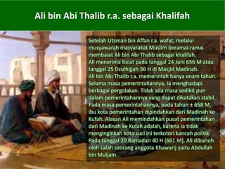 Ali bin Abi Thalib r.a. sebagai Khalifah
Setelah Utsman bin Affan r.a. wafat, melalui
musyawarah masyarakat Muslim beramai-ramai
membaiat Ali bin Abi Thalib sebagai khalifah.
Ali menerima baiat pada tanggal 24 Juni 656 M atau
tanggal 25 Dzulhijjah 36 H di Masjid Madinah.
Ali bin Abi Thalib r.a. memerintah hanya enam tahun.
Selama masa pemerintahannya, ia menghadapi
berbagai pergolakan. Tidak ada masa sedikit pun
dalam pemerintahannya yang dapat dikatakan stabil.
Pada masa pemerintahannya, pada tahun ± 658 M,
ibu kota pemerintahan dipindahkan dari Madinah ke
Kufah. Alasan Ali memindahkan pusat pemerintahan
dari Madinah ke Kufah adalah, karena ia tidak
menginginkan kota suci ini terkotori kancah politik.
Pada tanggal 20 Ramadan 40 H (661 M), Ali dibunuh
oleh salah seorang anggota Khawarij yaitu Abdullah
bin Muljam.
 