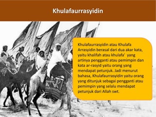 Khulafaurrasyidin
Khulafaurrasyidin atau Khulafa
Arrasyidin berasal dari dua akar kata,
yaitu khalifah atau khulafa' yang
artinya pengganti atau pemimpin dan
kata ar-rasyid yaitu orang yang
mendapat petunjuk. Jadi menurut
bahasa, Khulafaurrasyidin yaitu orang
yang ditunjuk sebagai pengganti atau
pemimpin yang selalu mendapat
petunjuk dari Allah swt.
 