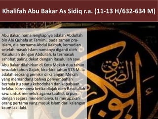 Khalifah Abu Bakar As Sidiq r.a. (11-13 H/632-634 M)
Abu Bakar, nama lengkapnya adalah Abdullah
bin Abi Quhafa at Tamimi, pada zaman pra-
Islam, dia bernama Abdul Kakbah, kemudian
setelah masuk Islam namanya diganti oleh
Rasulullah dengan Abdullah. Ia termasuk
sahabat paling dekat dengan Rasulullah saw.
Abu Bakar dilahirkan di Kota Mekah dua tahun
sesudah tahun Gajah, kira-kira tahun 573 M. Ia
adalah seorang pemikir di kalangan Mekah
yang memandang bahwa penyembahan
berhala itu suatu kebodohan dan kepalsuan
belaka. Karenanya ketika diajak oleh Rasulullah
saw. untuk memeluk agama tauhid, ia pun
dengan segera menerimanya. Ia merupakan
orang pertama yang masuk Islam dari kalangan
kaum laki-laki.
 