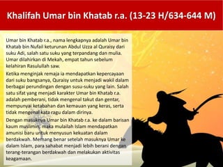 Umar bin Khatab r.a., nama lengkapnya adalah Umar bin
Khatab bin Nufail keturunan Abdul Uzza al Quraisy dari
suku Adi, salah satu suku yang terpandang dan mulia.
Umar dilahirkan di Mekah, empat tahun sebelum
kelahiran Rasulullah saw.
Ketika menginjak remaja ia mendapatkan kepercayaan
dari suku bangsanya, Quraisy untuk menjadi wakil dalam
berbagai perundingan dengan susu-suku yang lain. Salah
satu sifat yang menjadi karakter Umar bin Khatab r.a.
adalah pemberani, tidak mengenal takut dan gentar,
mempunyai ketabahan dan kemauan yang keras, serta
tidak mengenal kata ragu dalam dirinya.
Dengan masuknya Umar bin Khatab r.a. ke dalam barisan
kaum muslimin, maka mulailah Islam mendapatkan
amunisi baru untuk menyusun kekuatan dalam
berdakwah. Memang benar setelah masuknya Umar ke
dalam Islam, para sahabat menjadi lebih berani dengan
terang-terangan berdakwah dan melakukan aktivitas
keagamaan.
Khalifah Umar bin Khatab r.a. (13-23 H/634-644 M)
 