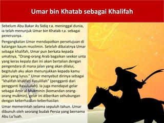 Umar bin Khatab sebagai Khalifah
Sebelum Abu Bakar As Sidiq r.a. meninggal dunia,
ia telah menunjuk Umar bin Khatab r.a. sebagai
penerusnya.
Pengangkatan Umar mendapatkan persetujuan di
kalangan kaum muslimin. Setelah dibaiatnya Umar
sebagai khalifah, Umar pun berkata kepada
umatnya, “Orang-orang Arab bagaikan seekor unta
yang keras kepala dan ini akan bertalian dengan
pengendara di mana jalan yang akan dilalui,
begitulah aku akan menunjukkan kepada kamu
jalan yang lurus.” Umar menyebut dirinya sebagai
“khalifah khalifati Rasulillah” (pengganti dari
pengganti Rasulullah). Ia juga mendapat gelar
sebagai Amir al Mukminin (komandan orang-
orang mukmin), gelar ini diberikan sehubungan
dengan keberhasilan-keberhasilan
Umar memerintah selama sepuluh tahun. Umar
dibunuh oleh seorang budak Persia yang bernama
Abu Lu’luah.
 