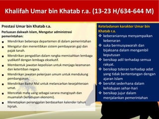 Khalifah Umar bin Khatab r.a. (13-23 H/634-644 M)
Prestasi Umar bin Khatab r.a.
Perluasan dakwah Islam, Mengatur administrasi
pemerintahan:
 Mendirikan beberapa departemen di dalam pemerintahan
 Mengatur dan menertibkan sistem pembayaran gaji dan
pajak tanah.
 Mendirikan pengadilan dalam rangka memisahkan lembaga
yudikatif dengan lembaga eksekutif.
 Membentuk jawatan kepolisian untuk menjaga keamanan
dan ketertiban negara.
 Mendirikan jawatan pekerjaan umum untuk mendukung
pembangunan.
 Mendirikan Baitul Mal untuk melancarkan kesejahteraan
umat.
 Mencetak mata uang sebagai sarana mangisyah dan
muamalah (kehidupan ekonomi).
 Menetapkan penanggalan berdasarkan kalender tahun
hijriah.
Keteladanan karakter Umar bin
Khatab r.a.
 keberaniannya menyampaikan
kebenaran
 suka bermusyawarah dan
bijaksana dalam mengambil
keputusan
 bersikap adil terhadap semua
rakyat.
 bersikap toleran terhadap adat
yang tidak bertentangan dengan
ajaran Islam
 bersifat sederhana dalam
kehidupan sehar-hari
 bersikap jujur dalam
menjalankan pemerintahan
 