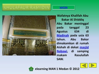 MATERI


             Wafatnya Khalifah Abu
                Bakar Al Shiddiq
             Abu Bakar meninggal
             pada     tanggal     23
             Agustus     634       di
             Madinah pada usia 63
             tahun. Abu Bakar
             dimakamkan di rumah
             Aishah di dekat masjid
             Nabawi, di samping
             makam        Rasulullah
             SAW.

elearning MAN 1 Medan © 2012
 