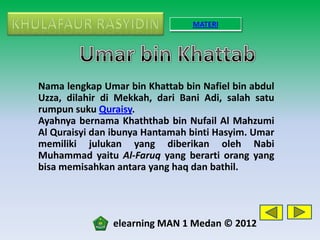 MATERI




Nama lengkap Umar bin Khattab bin Nafiel bin abdul
Uzza, dilahir di Mekkah, dari Bani Adi, salah satu
rumpun suku Quraisy.
Ayahnya bernama Khaththab bin Nufail Al Mahzumi
Al Quraisyi dan ibunya Hantamah binti Hasyim. Umar
memiliki julukan yang diberikan oleh Nabi
Muhammad yaitu Al-Faruq yang berarti orang yang
bisa memisahkan antara yang haq dan bathil.




               elearning MAN 1 Medan © 2012
 
