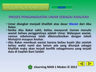MATERI



 PROSES PENGANGKATAN UMAR SEBAGAI KHALIFAH
• Umar diangkat menjadi khalifah atas dasar Wasiat dari Abu
  Bakar.
• Ketika Abu Bakar sakit, beliau menyuruh Usman menulis
  wasiat bahwa penggantinya adalah Umar. Walaupun wasiat,
  namun sebelumnya telah dikonsultasikan dengan tokoh
  Muhajirin maupun Anshar.
• Abu Bakar membuat wasiat karena beliau kuatir jika setelah
  beliau wafat nanti dan belum ada yang ditunjuk sebagai
  khalifah maka akan terjadi konflik sebagaimana yang terjadi
  dulu di Saqifah Bani Saidah



                   elearning MAN 1 Medan © 2012
 